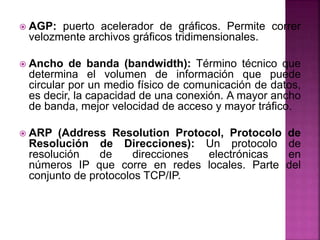  AGP: puerto acelerador de gráficos. Permite correr
velozmente archivos gráficos tridimensionales.
 Ancho de banda (band...