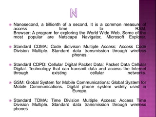  Nanosecond, a billionth of a second. It is a common measure of
access time to RAM.
Browser: A program for exploring the ...