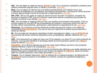 1) 
SSL.- Son las siglas en inglés de Secure SOCKET Layer. Es un protocolo criptográfico empleado para 
realizar conexiones seguras entre un cliente y un servidor. Leer más… 
2) Blog.- Es una página en Internet que se actualiza periódicamente con material nuevo, que 
usualmente es publicado por una persona, que expresa pensamientos u opiniones en forma de prosa 
e incluso algunos llegan a tomar el formato de un diario personal. Leer más… 
3) ISP o PSI.- ISP son las siglas en inglés de Internet Service Provider -en español: proveedor de 
servicios en Internet o PSI-, que es un término usado para referirse a empresas que proveen de 
conexión a Internet a sus clientes. Leer más… 
4) P2P.- Son las siglas en inglés de Peer-to-Peer, que significa comunicación entre iguales. Como su 
nombre sugiere, en una red P2P las computadoras se conectan y comunican entre sí sin usar un 
servidor central, aprovechando, optimizando y administrando la capacidad de la red. Leer más… 
5) Streaming.- Es un término que hace referencia al hecho de escuchar música o ver vídeos sin 
necesidad de DESCARGARLOS, sino que se hace por fragmentos enviados secuencialmente a 
través de Internet. 
6) IM.- Son las siglas de mensajería instantánea (instant messaging en inglés), y es un SERVICIO de 
comunicación de tiempo real entre dispositivos como computadoras, tabletas, teléfonos, etc. Leer 
más… 
7) VoIP.- Es la abreviación en inglés de Voice over IP (en español, voz sobre IP o voz sobre protocolo de 
Internet), y se usa para identificar la tecnología detrás de comunicaciones usando voz y VÍDEO a 
través de Internet. Leer más… 
8) MALWARE.- Es un término general que se le da a todo aquel software que tiene como propósito 
explícito infiltrarse o dañar a la computadora. Leer más… 
9) Phishing.- Es un término empleado en el mundo de Internet para referirse a una estafa diseñada para 
obtener información confidencial, como lo son números de tarjetas de CRÉDITO, claves de acceso, 
datos de cuentas bancarias u otros datos personales. Leer más… 
10) Troyano.- Es un malware destructivo, QUE se disfraza de un programa benigno. Se diferencian de 
los VIRUS en que los troyanos no se replican a sí mismos, aunque son igualmente peligrosos y 
destructivos. 
 