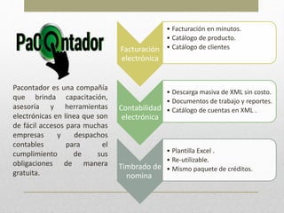 Pacontador es una compañía
que brinda capacitación,
asesoría y herramientas
electrónicas en línea que son
de fácil accesos para muchas
empresas y despachos
contables para el
cumplimiento de sus
obligaciones de manera
gratuita.
Facturación
electrónica
• Facturación en minutos.
• Catálogo de producto.
• Catálogo de clientes
Contabilidad
electrónica
• Descarga masiva de XML sin costo.
• Documentos de trabajo y reportes.
• Catálogo de cuentas en XML .
Timbrado de
nomina
• Plantilla Excel .
• Re-utilizable.
• Mismo paquete de créditos.
 