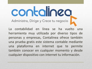 La contabilidad en línea se ha vuelto una
herramienta muy utilizada por diverso tipos de
personas y empresas, Contalinea ofrece también
una prueba gratis este sistema contable mediante
una plataforma en internet que te permite
también conocer en cualquier momento y desde
cualquier dispositivo con internet tu información.
 