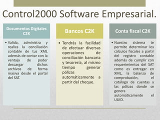 Control2000 Software Empresarial.
Documentos Digitales
C2K
• Valida, administra y
realiza la conciliación
contable de tus XML
además de contar con la
ventaja de poder
descargar dichos
archivos de forma
masiva desde el portal
del SAT.
Bancos C2K
• Tendrás la facilidad
de efectuar diversas
operaciones de
conciliación bancaria
y tesorería, al mismo
tiempo generar
pólizas
automáticamente a
partir del cheque.
Conta fiscal C2K
• Nuestro sistema te
permite determinar los
cálculos fiscales a partir
del registro contable
además de cumplir con
requerimientos del SAT
como es entregar en
XML, la balanza de
comprobación, el
catálogo de cuentas y
las pólizas donde se
genera
automáticamente el
UUID.
 