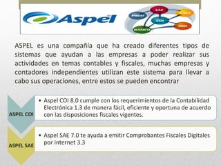 ASPEL es una compañía que ha creado diferentes tipos de
sistemas que ayudan a las empresas a poder realizar sus
actividades en temas contables y fiscales, muchas empresas y
contadores independientes utilizan este sistema para llevar a
cabo sus operaciones, entre estos se pueden encontrar
ASPEL COI
• Aspel COI 8.0 cumple con los requerimientos de la Contabilidad
Electrónica 1.3 de manera fácil, eficiente y oportuna de acuerdo
con las disposiciones fiscales vigentes.
ASPEL SAE
• Aspel SAE 7.0 te ayuda a emitir Comprobantes Fiscales Digitales
por Internet 3.3
 