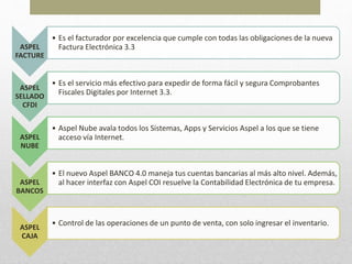 ASPEL
FACTURE
• Es el facturador por excelencia que cumple con todas las obligaciones de la nueva
Factura Electrónica 3.3
ASPEL
SELLADO
CFDI
• Es el servicio más efectivo para expedir de forma fácil y segura Comprobantes
Fiscales Digitales por Internet 3.3.
ASPEL
NUBE
• Aspel Nube avala todos los Sistemas, Apps y Servicios Aspel a los que se tiene
acceso vía Internet.
ASPEL
BANCOS
• El nuevo Aspel BANCO 4.0 maneja tus cuentas bancarias al más alto nivel. Además,
al hacer interfaz con Aspel COI resuelve la Contabilidad Electrónica de tu empresa.
ASPEL
CAJA
• Control de las operaciones de un punto de venta, con solo ingresar el inventario.
 