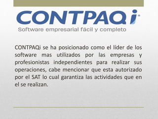 CONTPAQi se ha posicionado como el líder de los
software mas utilizados por las empresas y
profesionistas independientes para realizar sus
operaciones, cabe mencionar que esta autorizado
por el SAT lo cual garantiza las actividades que en
el se realizan.
 