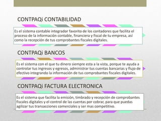 CONTPAQi CONTABILIDAD
Es el sistema contable integrador favorito de los contadores que facilita el
proceso de la información contable, financiera y fiscal de tu empresa, así
como la recepción de tus comprobantes fiscales digitales.
CONTPAQi BANCOS
Es el sistema con el que tu dinero siempre esta a la vista, porque te ayuda a
controlar tus ingresos y egresos, administrar tus cuentas bancarias y flujo de
efectivo integrando la información de tus comprobantes fiscales digitales.
CONTPAQi FACTURA ELECTRONICA
Es el sistema que facilita la emisión, timbrado y recepción de comprobantes
fiscales digitales y el control de las cuentas por cobrar, para que puedas
agilizar tus transacciones comerciales y ser mas competitivo.
 