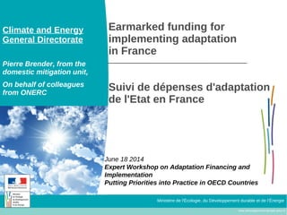 www.developpement-durable.gouv.fr
Ministère de l'Écologie, du Développement durable et de l’Énergie
Earmarked funding for
implementing adaptation
in France
Suivi de dépenses d'adaptation
de l'Etat en France
June 18 2014
Expert Workshop on Adaptation Financing and
Implementation
Putting Priorities into Practice in OECD Countries
Climate and Energy
General Directorate
Pierre Brender, from the
domestic mitigation unit,
On behalf of colleagues
from ONERC
 