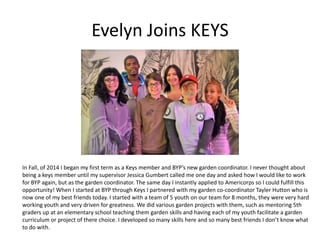 Evelyn Joins KEYS
In Fall, of 2014 I began my first term as a Keys member and BYP’s new garden coordinator. I never thought about
being a keys member until my supervisor Jessica Gumbert called me one day and asked how I would like to work
for BYP again, but as the garden coordinator. The same day I instantly applied to Americorps so I could fulfill this
opportunity! When I started at BYP through Keys I partnered with my garden co-coordinator Tayler Hutton who is
now one of my best friends today. I started with a team of 5 youth on our team for 8 months, they were very hard
working youth and very driven for greatness. We did various garden projects with them, such as mentoring 5th
graders up at an elementary school teaching them garden skills and having each of my youth facilitate a garden
curriculum or project of there choice. I developed so many skills here and so many best friends I don’t know what
to do with.
 