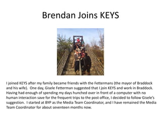 Brendan Joins KEYS
I joined KEYS after my family became friends with the Fettermans (the mayor of Braddock
and his wife). One day, Gisele Fetterman suggested that I join KEYS and work in Braddock.
Having had enough of spending my days hunched over in front of a computer with no
human interaction save for the frequent trips to the post office, I decided to follow Gisele’s
suggestion. I started at BYP as the Media Team Coordinator, and I have remained the Media
Team Coordinator for about seventeen months now.
 