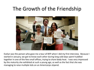 The Growth of the Friendship
Evelyn was the person who gave me a tour of BYP when I did my first interview. Because I
started in January, we got to know each other during long cold days spent huddled
together in one of the few small offices, trying to share body heat. I was very impressed
by the maturity she exhibited at such a young age, as well as the fact that she was
managing to raise multiple kids on an Americorps stipend.
 