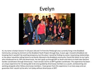 Evelyn
Hi, my name is Evelyn Greene I’m 20 years old and i’m from the Pittsburgh area currently living in the Braddock
Community, serving my 2nd term at the Braddock Youth Project through Keys. 6 years ago I moved to Braddock not
knowing that it wouldn’t be anything temporary, but the place I would be finding my career, long lasting relationships,
or the place I would be calling home to my family. Moving to the Braddock community I found the father to my 3 girls,
who introduced me to BYP and Americorps. He and I grew up through BYP as Youth and Interns to both later become
Garden coordinators through Americorps. I have served 2 terms as BYP’S garden coordinator. This experience has been
an unique experience for me being able to be once guided by Americorps members as a youth, and becoming and
working alongside other fellow americorps members. I have grown from this experience in so many ways and can
guarantee that I would not be who I am today without Americorps or BYP!
 