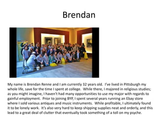 Brendan
My name is Brendan Renne and I am currently 32 years old. I’ve lived in Pittsburgh my
whole life, save for the time I spent at college. While there, I majored in religious studies;
as you might imagine, I haven’t had many opportunities to use my major with regards to
gainful employment. Prior to joining BYP, I spent several years running an Ebay store
where I sold various antiques and music instruments. While profitable, I ultimately found
it to be lonely work. It’s also very hard to keep shipping supplies neat and orderly, and this
lead to a great deal of clutter that eventually took something of a toll on my psyche.
 
