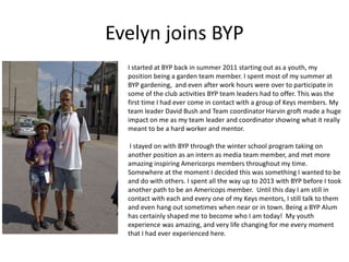 Evelyn joins BYP
I started at BYP back in summer 2011 starting out as a youth, my
position being a garden team member. I spent most of my summer at
BYP gardening, and even after work hours were over to participate in
some of the club activities BYP team leaders had to offer. This was the
first time I had ever come in contact with a group of Keys members. My
team leader David Bush and Team coordinator Harvin groft made a huge
impact on me as my team leader and coordinator showing what it really
meant to be a hard worker and mentor.
I stayed on with BYP through the winter school program taking on
another position as an intern as media team member, and met more
amazing inspiring Americorps members throughout my time.
Somewhere at the moment I decided this was something I wanted to be
and do with others. I spent all the way up to 2013 with BYP before I took
another path to be an Americops member. Until this day I am still in
contact with each and every one of my Keys mentors, I still talk to them
and even hang out sometimes when near or in town. Being a BYP Alum
has certainly shaped me to become who I am today! My youth
experience was amazing, and very life changing for me every moment
that I had ever experienced here.
 