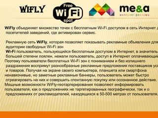 WIFLY

WiFly объединяет множество точек с бесплатным Wi-Fi доступом в сеть Интернет д
посетителей заведений, где активирован сервис.

Рекламную сеть WiFly, которая позволяет показывать рекламные объявления для
аудитории свободных Wi-Fi зон
Wi-Fi пользователь, пользующийся бесплатным доступом в Интернет, в значительн
большей степени лоялен, нежели пользователь, доступ в Интернет оплачивающий
Поэтому пользователи бесплатных Wi-Fi зон с пониманием и без излишнего
раздражения воспримут разнообразные рекламные предложения поставщиков усл
и товаров. Получая на экране своего компьютера, планшета или смартфона
ненавязчивые, но заметные рекламные баннеры, пользователь может быстро
отреагировать на них и совершить спонтанную покупку или осознанное действие.
Мощные возможности WiFly-геотаргерирования позволяют информировать
пользователя, как о предложениях не таргетированных географически, так и о
предложениях от рекламодателей, находящихся в 50-500 метрах от пользователя.

1

 