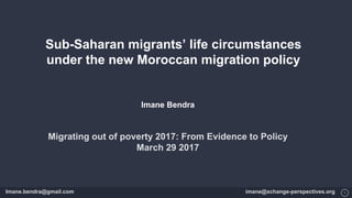 1
Sub-Saharan migrants’ life circumstances
under the new Moroccan migration policy
Imane Bendra
Migrating out of poverty 2017: From Evidence to Policy
March 29 2017
Imane.bendra@gmail.com imane@xchange-perspectives.org
 