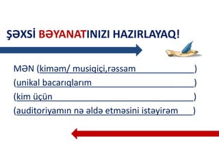ŞƏXSİ BƏYANATINIZI HAZIRLAYAQ!
MƏN (kiməm/ musiqiçi,rəssam____________)
(unikal bacarıqlarım_____________________)
(kim üçün_____________________________)
(auditoriyamın nə əldə etməsini istəyirəm___)
 