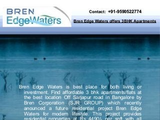 Contact: +91-9590522774
Bren Edge Waters offers 3BHK Apartments

Bren Edge Waters is best place for both living or
investment. Find affordable 3 bhk apartments/flats at
the best location Off Sarjapur road in Bangalore by
Bren Corporation (SJR GROUP) which recently
anounced a future residential project Bren Edge
Waters for modern lifestyle. This project provides

 