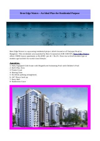 Bren Edge Waters – An Ideal Place for Residential Purpose

Bren Edge Waters is a upcoming residential project which located at off Sarjapur Road in
Bangalore. This residential area launched by Bren Corporation (SJR GROUP). Bren Edge Waters
offers 2 BHK luxury apartments at Rs.4490/- per sft + Rs 25/- floor rise with all modern type or
modern age facilities for world class lifestyle.

Amenities:
1- Fully Equipped Club house with Magnificent Swimming Pool with Children’s Pool
2- Kid’s Play Area
3- Tennis Court
4- Skating Zone
5- Excellent parking arrangement.
6- 24/7 Power back up
7- Party Hall
8- Badminton Court

 