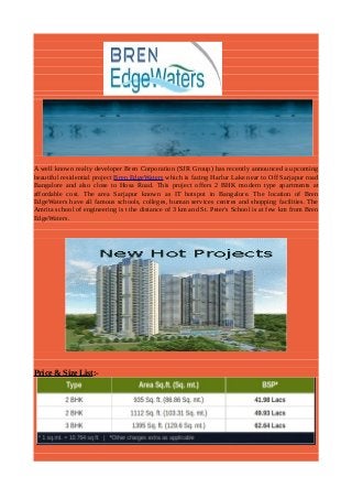 A well known realty developer Bren Corporation (SJR Group) has recently announced a upcoming
beautiful residential project Bren EdgeWaters which is facing Harlur Lake near to Off Sarjapur road
Bangalore and also close to Hosa Road. This project offers 2 BHK modern type apartments at
affordable cost. The area Sarjapur known as IT hotspot in Bangalore. The location of Bren
EdgeWaters have all famous schools, colleges, human services centres and shopping facilities. The
Amrita school of engineering is t the distance of 3 km and St. Peter's School is at few km from Bren
EdgeWaters.

Price & Size List:-

 