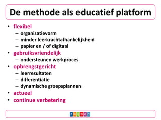 De methode als educatief platform
• flexibel
– organisatievorm
– minder leerkrachtafhankelijkheid
– papier en / of digitaal
• gebruiksvriendelijk
– ondersteunen werkproces
• opbrengstgericht
– leerresultaten
– differentiatie
– dynamische groepsplannen
• actueel
• continue verbetering
 
