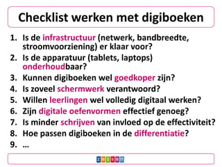 Checklist werken met digiboeken
1. Is de infrastructuur (netwerk, bandbreedte,
stroomvoorziening) er klaar voor?
2. Is de apparatuur (tablets, laptops)
onderhoudbaar?
3. Kunnen digiboeken wel goedkoper zijn?
4. Is zoveel schermwerk verantwoord?
5. Willen leerlingen wel volledig digitaal werken?
6. Zijn digitale oefenvormen effectief genoeg?
7. Is minder schrijven van invloed op de effectiviteit?
8. Hoe passen digiboeken in de differentiatie?
9. …
 