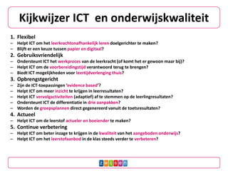 Kijkwijzer ICT en onderwijskwaliteit
1. Flexibel
– Helpt ICT om het leerkrachtonafhankelijk leren doelgerichter te maken?
– Blijft er een keuze tussen papier en digitaal?
2. Gebruiksvriendelijk
– Ondersteunt ICT het werkproces van de leerkracht (of komt het er gewoon maar bij)?
– Helpt ICT om de voorbereidingstijd verantwoord terug te brengen?
– Biedt ICT mogelijkheden voor leertijdverlenging thuis?
3. Opbrengstgericht
– Zijn de ICT-toepassingen ‘evidence based’?
– Helpt ICT om meer inzicht te krijgen in leerresultaten?
– Helpt ICT vervolgactiviteiten (adaptief) af te stemmen op de leerlingresultaten?
– Ondersteunt ICT de differentiatie in drie aanpakken?
– Worden de groepsplannen direct gegenereerd vanuit de toetsresultaten?
4. Actueel
– Helpt ICT om de leerstof actueler en boeiender te maken?
5. Continue verbetering
– Helpt ICT om beter inzage te krijgen in de kwaliteit van het aangeboden onderwijs?
– Helpt ICT om het leerstofaanbod in de klas steeds verder te verbeteren?
 