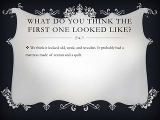 What do you think the first one looked like?We think it looked old, weak, and wooden. It probably had a mattress made of cotton and a quilt.