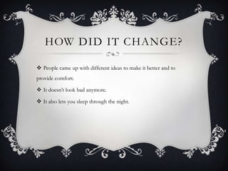 How did it change?People came up with different ideas to make it better and to provide comfort. It doesnt look bad anymore. It also lets you sleep through the night.