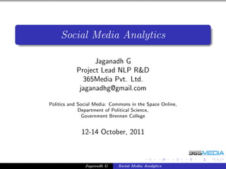 Social Media Analytics

                 Jaganadh G
           Project Lead NLP R&D
             365Media Pvt. Ltd.
            jaganadhg@gmail.com

Politics and Social Media: Commons in the Space Online,
             Department of Political Science,
               Government Brennen College


             12-14 October, 2011



               Jaganadh G    Social Media Analytics
 