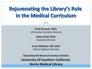 Emily Brennan, MLIS  Information Services Librarian Eileen Eandi, MLIS  Associate Director Evans Whitaker, MD, MLIS Clinical Support Librarian Educational & Research Services Division University Of Southern California  Norris Medical Library Rejuvenating the Library’s Role  in the Medical Curriculum 