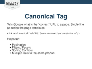 Canonical Tag
Tells Google what is the “correct” URL to a page. Single line
added to the page templates:
<link rel="canonical" href="http://www.mivamerchant.com/universe" />
Helps for:
• Pagination
• Filters / Facets
• Sorting Controls
• Multiple links to the same product
 