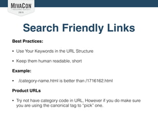 Search Friendly Links
Best Practices:
• Use Your Keywords in the URL Structure
• Keep them human readable, short
Example:
• /category-name.html is better than /1716162.html
Product URLs
• Try not have category code in URL, However if you do make sure
you are using the canonical tag to “pick” one.
 