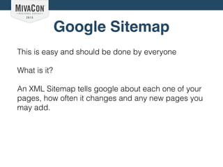 This is easy and should be done by everyone
What is it?
An XML Sitemap tells google about each one of your
pages, how often it changes and any new pages you
may add.
Google Sitemap
 