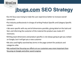 jbugs.com SEO Strategy
•Our	
  #1	
  focus	
  was	
  trying	
  to	
  make	
  the	
  user	
  experience	
  be:er	
  to	
  increase	
  overall	
  
conversion	
  	
  
•Put	
  industry	
  professionals	
  In	
  charge	
  of	
  wri@ng	
  Product	
  Speciﬁc	
  and	
  Category	
  Speciﬁc	
  
content	
  
•	
  We	
  were	
  speciﬁc	
  with	
  any	
  and	
  all	
  dimensions	
  possible,	
  giving	
  detail	
  on	
  the	
  look	
  and	
  
feel,	
  and	
  informing	
  the	
  customer	
  of	
  the	
  material	
  the	
  product	
  was	
  made	
  of	
  if	
  
necessary.	
  	
  
•Wri@ng	
  exact	
  dimensions	
  and	
  product	
  speciﬁcs	
  is	
  not	
  always	
  going	
  to	
  get	
  you	
  ranked	
  
on	
  Google,	
  but	
  it	
  will	
  get	
  you	
  a	
  new	
  customer	
  
•We	
  also	
  used	
  highly	
  searched	
  key	
  terms	
  in	
  the	
  page	
  content	
  for	
  products	
  and	
  
categories	
  alike	
  
•We	
  realized	
  that	
  focusing	
  our	
  eﬀorts	
  on	
  our	
  customers	
  was	
  more	
  important	
  than	
  
focusing	
  on	
  Google	
  and	
  other	
  search	
  engines
 
