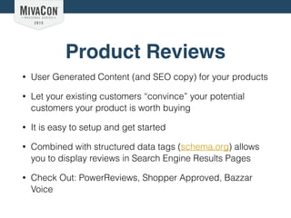 Product Reviews
• User Generated Content (and SEO copy) for your products
• Let your existing customers “convince” your potential
customers your product is worth buying
• It is easy to setup and get started
• Combined with structured data tags (schema.org) allows
you to display reviews in Search Engine Results Pages
• Check Out: PowerReviews, Shopper Approved, Bazzar
Voice
 