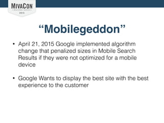 “Mobilegeddon”
• April 21, 2015 Google implemented algorithm
change that penalized sizes in Mobile Search
Results if they were not optimized for a mobile
device
• Google Wants to display the best site with the best
experience to the customer
 