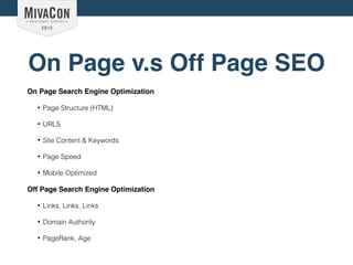 On Page v.s Off Page SEO
On Page Search Engine Optimization
• Page Structure (HTML)
• URLS
• Site Content & Keywords
• Page Speed
• Mobile Optimized
Off Page Search Engine Optimization
• Links, Links, Links
• Domain Authority
• PageRank, Age
 