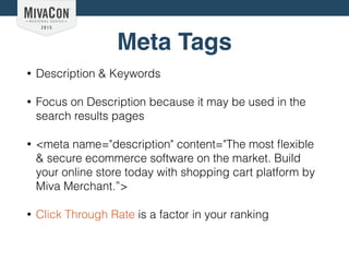Meta Tags
• Description & Keywords
• Focus on Description because it may be used in the
search results pages
• <meta name="description" content="The most ﬂexible
& secure ecommerce software on the market. Build
your online store today with shopping cart platform by
Miva Merchant.”>
• Click Through Rate is a factor in your ranking
 