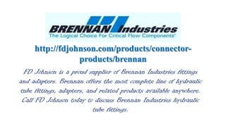 http://fdjohnson.com/products/connectorproducts/brennan
FD Johnson is a proud supplier of Brennan Industries fittings
and adapters. Brennan offers the most complete line of hydraulic
tube fittings, adapters, and related products available anywhere.
Call FD Johnson today to discuss Brennan Industries hydraulic
tube fittings.