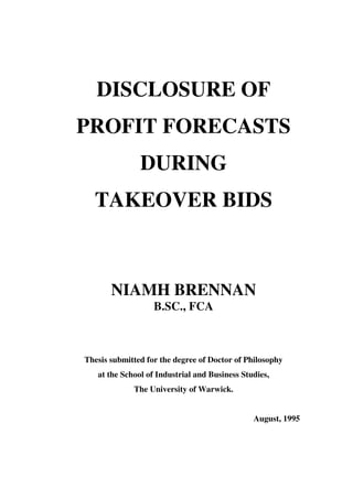 DISCLOSURE OF
PROFIT FORECASTS
               DURING
  TAKEOVER BIDS



       NIAMH BRENNAN
                   B.SC., FCA



Thesis submitted for the degree of Doctor of Philosophy
   at the School of Industrial and Business Studies,
             The University of Warwick.


                                               August, 1995
 
