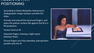 ACCURATE PART
POSITIONING
According to Kathy McQuillen Martensen’s
Radiographic Image Analysis and Merrill’s
Atlas:
Pronate and extend the hand and fingers, and
place the palmar surface flat against the IR in a
PA projection.
Center hand on IR
Separate fingers, leaving a slight space
between them.
Ensure fingers are fully extended, placing them
parallel with the IR
 