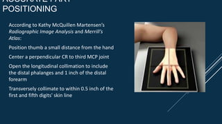 ACCURATE PART
POSITIONING
According to Kathy McQuillen Martensen’s
Radiographic Image Analysis and Merrill’s
Atlas:
Position thumb a small distance from the hand
Center a perpendicular CR to third MCP joint
Open the longitudinal collimation to include
the distal phalanges and 1 inch of the distal
forearm
Transversely collimate to within 0.5 inch of the
first and fifth digits' skin line
 