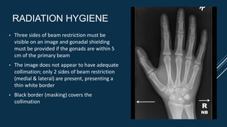 RADIATION HYGIENE
• Three sides of beam restriction must be
visible on an image and gonadal shielding
must be provided if the gonads are within 5
cm of the primary beam
• The image does not appear to have adequate
collimation; only 2 sides of beam restriction
(medial & lateral) are present, presenting a
thin white border
• Black border (masking) covers the
collimation
R
NB
 