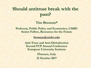 Should antitrust break with the
past?
Tim Brennan*
Professor, Public Policy and Economics, UMBC
Senior Fellow, Resources for the Future
brennan@umbc.edu
Anti-Trust and Anti-Globalization
Second FCP Annual Conference
European University Institute
Florence, Italy
21 October 2017
 