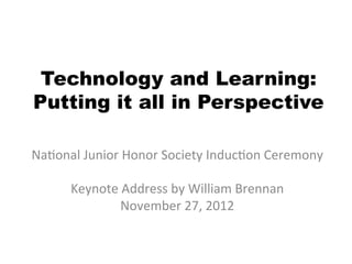 Technology and Learning:
Putting it all in Perspective

Na#onal	
  Junior	
  Honor	
  Society	
  Induc#on	
  Ceremony	
  
                                	
  
     Keynote	
  Address	
  by	
  William	
  Brennan	
  
                   November	
  27,	
  2012	
  
                               	
  
 