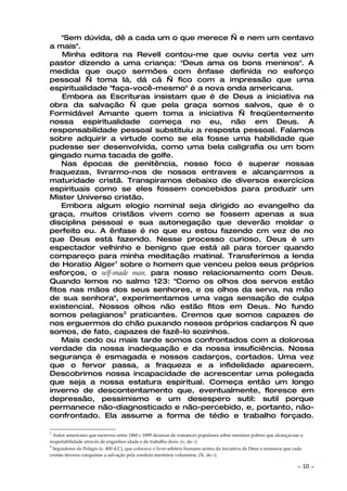 "Sem dúvida, dê a cada um o que merece — e nem um centavo
a mais".
    Minha editora na Revell contou-me que ouviu certa vez um
pastor dizendo a uma criança: "Deus ama os bons meninos". A
medida que ouço sermões com ênfase definida no esforço
pessoal — toma lá, dá cá — fico com a impressão que uma
espiritualidade "faça-você-mesmo" é a nova onda americana.
    Embora as Escrituras insistam que é de Deus a iniciativa na
obra da salvação — que pela graça somos salvos, que é o
Formidável Amante quem toma a iniciativa — freqüentemente
nossa espiritualidade começa no eu, não em Deus. A
responsabilidade pessoal substituiu a resposta pessoal. Falamos
sobre adquirir a virtude como se ela fosse uma habilidade que
pudesse ser desenvolvida, como uma bela caligrafia ou um bom
gingado numa tacada de golfe.
    Nas épocas de penitência, nosso foco é superar nossas
fraquezas, livrarmo-nos de nossos entraves e alcançarmos a
maturidade cristã. Transpiramos debaixo de diversos exercícios
espirituais como se eles fossem concebidos para produzir um
Mister Universo cristão.
    Embora algum elogio nominal seja dirigido ao evangelho da
graça, muitos cristãos vivem como se fossem apenas a sua
disciplina pessoal e sua autonegação que deverão moldar o
perfeito eu. A ênfase é no que eu estou fazendo cm vez de no
que Deus está fazendo. Nesse processo curioso, Deus é um
espectador velhinho e benigno que está ali para torcer quando
compareço para minha meditação matinal. Transferimos a lenda
de Horatio Alger1 sobre o homem que venceu pelos seus próprios
esforços, o self-made man, para nosso relacionamento com Deus.
Quando lemos no salmo 123: "Como os olhos dos servos estão
fitos nas mãos dos seus senhores, e os olhos da serva, na mão
de sua senhora", experimentamos uma vaga sensação de culpa
existencial. Nossos olhos não estão fitos em Deus. No fundo
somos pelagianos2 praticantes. Cremos que somos capazes de
nos erguermos do chão puxando nossos próprios cadarços — que
somos, de fato, capazes de fazê-lo sozinhos.
    Mais cedo ou mais tarde somos confrontados com a dolorosa
verdade da nossa inadequação e da nossa insuficiência. Nossa
segurança é esmagada e nossos cadarços, cortados. Uma vez
que o fervor passa, a fraqueza e a infidelidade aparecem.
Descobrimos nossa incapacidade de acrescentar uma polegada
que seja a nossa estatura espiritual. Começa então um longo
inverno de descontentamento que, eventualmente, floresce em
depressão, pessimismo e um desespero sutil: sutil porque
permanece não-diagnosticado e não-percebido, e, portanto, não-
confrontado. Ela assume a forma de tédio e trabalho forçado.

1
  Autor americano que escreveu entre 1860 c 1899 dezenas de romances populares sobre meninos pobres que alcançavam a
respeitabilidade através de engenhos idade e de trabalho duro. (N. do T)
2
  Seguidores de Pelágio (c. 400 d.C), que colocava o livre-arbítrio humano acima da iniciativa de Deus e ensinava que cada
cristão deveria conquistar a salvação pela conduta meritória voluntária. (N. do T).

                                                                                                                       ~   10 ~
 