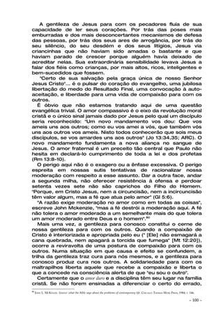 A gentileza de Jesus para com os pecadores fluía de sua
capacidade de ler seus corações. Por trás das poses mais
emburradas e dos mais desconcertantes mecanismos de defesa
das pessoas, por trás dos seus ares de arrogância, por trás do
seu silêncio, do seu desdém e dos seus litígios, Jesus via
criancinhas que não haviam sido amadas o bastante e que
haviam parado de crescer porque alguém havia deixado de
acreditar nelas. Sua extraordinária sensibilidade levava Jesus a
falar dos fiéis como crianças, por mais altos, ricos, inteligentes e
bem-sucedidos que fossem.
     "Certo de sua salvação pela graça única de nosso Senhor
Jesus Cristo"... é o pulsar do coração do evangelho, uma jubilosa
libertação do medo do Resultado Final, uma convocação à auto-
aceitação, e liberdade para uma vida de compaixão para com os
outros.
   É óbvio que não estamos tratando aqui de uma questão
evangélica trivial. O amor compassivo é o eixo da revolução moral
cristã e o único sinal jamais dado por Jesus pelo qual um discípulo
seria reconhecido: "Um novo mandamento vos dou: Que vos
ameis uns aos outros; como eu vos amei a vós, que também vós
uns aos outros vos ameis. Nisto todos conhecerão que sois meus
discípulos, se vos amardes uns aos outros" (Jo 13:34,35; ARC). O
novo mandamento fundamenta a nova aliança no sangue de
Jesus. O amor fraternal é um preceito tão central que Paulo não
hesita em declará-lo cumprimento de toda a lei e dos profetas
(Rm 13:8-10).
   O perigo aqui não é o exagero ou a ênfase excessiva. O perigo
espreita em nossas sutis tentativas de racionalizar nossa
moderação com respeito a esse assunto. Dar a outra face, andar
a segunda milha, não oferecer resistência à ofensa e perdoar
setenta vezes sete não são caprichos do Filho do Homem.
"Porque, em Cristo Jesus, nem a circuncisão, nem a incircuncisão
têm valor algum, mas a fé que atua pelo amor" (Gl 5:6).
   "A razão exige moderação no amor como em todas as coisas",
escreve John Mckenzie, "mas a fé destrói a moderação aqui. A fé
não tolera o amor moderado a um semelhante mais do que tolera
um amor moderado entre Deus e o homem".80
   Mais uma vez, a gentileza para conosco constitui o cerne de
nossa gentileza para com os outros. Quando a compaixão de
Cristo é interiorizada e apropriada pelo eu (" [Ele] não esmagará a
cana quebrada, nem apagará a torcida que fumega" [Mt 12:20]),
ocorre a reviravolta de uma postura de compaixão para com os
outros. Numa situação em que causa e efeito se confundem, a
trilha da gentileza traz cura para nós mesmos, e a gentileza para
conosco produz cura nos outros. A solidariedade para com os
maltrapilhos liberta aquele que recebe a compaixão e liberta o
que a concede na consciência alerta de que "eu sou o outro".
   Certamente que o amor duro e a disciplina têm seu lugar na família
cristã. Se não forem ensinadas a diferenciar o certo do errado,
80
     JOHN L. MCKENZIE. Source: what the Bible says about the problems of contemporary life. CHICAGO: THOMAS MORE PRESS, 1984, P. 146.

                                                                                                                                ~   100 ~
 