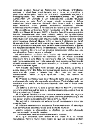crianças podem tornar-se facilmente neuróticas. Entretanto,
apenas a disciplina administrada com amor é corretiva e
produtiva. A disciplina que brota da ira e do espírito de vingança é
desagregadora na família e contraproducente na igreja.
Apresentar um ultimato a um adolescente viciado: "Busque
tratamento ou caia fora", é uma reação amorosa e talvez
salvadora, desde que uma distinção clara entre a ação e o agente
seja mantida. Com grande sabedoria observou William
Shakespeare: "Às vezes, é necessário ser cruel para ser bom".
   Os Alcoólicos Anônimos foram fundados em 10 de junho de
1935, em Akron, Ohio, por Bill W. e Doctor Bob. Em seus estágios
iniciais levantou-se um vivo debate sobre as qualificações
necessárias para tornar-se um membro. Deveriam determinados
indivíduos ser excluídos por alguma razão qualquer, como fazem
determinados clubes? Quem entra e quem é deixado de fora?
Quem decidiria qual alcoólico era digno ou não? Alguns do grupo
central pressionaram para que se limitasse a membresia a gente
de responsabilidade moral reconhecida; outros insistiam que o
único requisito deveria ser as simples admissões: "Acho que sou
um alcoólico. Quero largar a bebida".
   De acordo com Doze Passos e Doze Tradições, cujo autor permanece, é
claro, anônimo, o debate foi resolvido de um modo bastante
incomum. Era o Ano Dois no calendário dos AA. Naquele tempo
não havia nada para ser visto além de dois grupos anônimos de
alcoólicos avançando com grande esforço, tentando manter seus
narizes acima da água.
    Um novato apareceu num desses grupos, bateu à porta e
pediu para entrar. Ele falou de forma franca com o membro mais
veterano do grupo e deixou logo claro que era um caso
desesperado. Mais do que qualquer coisa, ele queria se
recuperar.
    — Preciso confessar que sou vítima de outro vício que traz um
estigma ainda maior do que o do alcoolismo. Vocês talvez não me
queiram entre vocês. Vocês permitem ou não que eu faça parte
do grupo?
    Ali estava o dilema. O que o grupo deveria fazer? O membro
veterano chamou outros dois e, confidencialmente, expôs-lhes os
fatos explosivos. E disse:
    — E agora? Se dermos as costas a esse homem, ele logo vai
estar morto. Se o admitirmos, só Deus sabe os problemas que ele
vai gerar. Qual é a resposta de vocês: sim ou não?
    No primeiro momento, os veteranos só conseguiam enxergar
as objeções.
    — Nós só lidamos com alcoólicos — eles disseram. — Será que
não deveríamos sacrificar esse pelo bem de muitos?
    Assim seguia a discussão, o destino do recém-chegado
permanecendo na corda bamba.
    Então um dos três falou num tom muito diverso.
    — O que estamos com medo — ele disse — é da nossa
reputação. Temos muito mais medo do que as pessoas podem

                                                                ~   101 ~
 