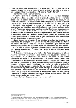 dizer do que dos problemas que esse alcoólico possa de fato
trazer. Enquanto conversamos, cinco palavrinhas não me saem
da cabeça. Algo fica repetindo: "O que o Mestre faria?"
    Nenhuma outra palavra foi dita.
    Voltemos por um momento a Os irmãos Karamazov, que despeja
uma tremenda acusação contra a Igreja Católica. Em incontáveis
ocasiões ela pecou contra a liberdade dos filhos de Deus, "mas
para ser honesto, as acusações não se aplicam apenas à Igreja
Católica. Ou por acaso hereges e bruxas não foram também
queimados nas igrejas de Lutero e Calvino, e não foram os
oponentes combatidos com violência em vez de compelidos pelo
amor? Todas as coisas das quais a Igreja Católica é acusada, no
que diz respeito a falta de liberdade, arbitrariedade, autoritarismo
e totalitarismo, não estão por acaso presentes, em outras formas
e formatos mais ou menos disfarçados, entre os cristãos de
outras confissões, e ainda com maior freqüência nas pequenas
seitas do que nas grandes igrejas?"81
    Nada disso, no entanto, é conclusivo. A coisa conclusiva é a
liberdade do evangelho de Jesus Cristo. O fundamento e a fonte
de nossa liberdade não jaz em nós mesmos, que somos por
natureza escravos do pecado, mas na liberdade da sua graça,
que nos liberta em Cristo pelo Espírito Santo. Somos libertos da
escravidão do pecado — para quê? Para a graça salvadora do
Deus vivo!
    O Grande Inquisidor, um velho de face enrugada e olhos
fundos, termina finalmente sua inflamada acusação contra a
ingenuidade e o idealismo de Jesus. "Quando o inquisidor
terminou de falar ficou esperando por algum tempo que seu
prisioneiro lhe respondesse. Aquele silêncio pesava sobre ele. Ele
via que o Prisioneiro o havia ouvido atentamente durante todo o
tempo, olhando com gentileza no rosto e não mostrando
evidentemente qualquer desejo de replicar. O velho ansiava que
ele dissesse alguma coisa, por mais amarga e terrível que fosse.
Ele, porém, aproximou-se de repente do velho e em silêncio
beijou seus lábios envelhecidos e exangues. Essa foi sua única
resposta. O velho estremeceu. Seus lábios se moveram. Ele foi
até a porta, abriu-a e disse: 'Vá...'"82
    E aquele beijo fulgurava no coração do velho.




81
     Hans KÜNG, Freedom today.
82
  Fyodor DOSTOIEVSKI. Os irmãos Karamázov. Rio de Janeiro, Ediouro Publicações S.A., 2001. Uma das obras-primas mais
duradouras já escritas começa com a seguinte passagem: "Em verdade, em verdade vos digo: se o grão de trigo, caindo na terra,
não morrer, fica ele só; mas, se morrer, produz muito fruto" (Jo 12:24).

                                                                                                                    ~   102 ~
 