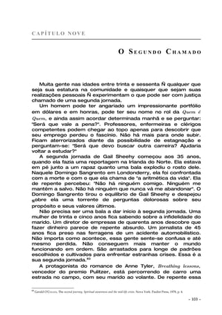 CAPÍTULO NOVE


                                                                        O SEGUNDO CHAMADO



   Muita gente nas idades entre trinta e sessenta — qualquer que
seja sua estatura na comunidade e quaisquer que sejam suas
realizações pessoais — experimentam o que pode ser com justiça
chamado de uma segunda jornada.
   Um homem pode ter angariado um impressionante portfólio
em dólares e em honras, pode ter seu nome no rol da Quem é
Quem, e ainda assim acordar determinada manhã e se perguntar:
"Será que vale a pena?". Professores, enfermeiras e clérigos
competentes podem chegar ao topo apenas para descobrir que
seu emprego perdeu o fascínio. Não há mais para onde subir.
Ficam aterrorizados diante da possibilidade de estagnação e
perguntam-se: "Será que devo buscar outra carreira? Ajudaria
voltar a estudar?"
   A segunda jornada de Gail Sheehy começou aos 35 anos,
quando ela fazia uma reportagem na Irlanda do Norte. Ela estava
em pé junto a um rapaz quanto uma bala explodiu o rosto dele.
Naquele Domingo Sangrento em Londonderry, ela foi confrontada
com a morte e com o que ela chama de "a aritmética da vida". Ela
de repente percebeu: "Não há ninguém comigo. Ninguém me
mantém a salvo. Não há ninguém que nunca vá me abandonar". O
Domingo Sangrento tirou o equilíbrio de Gail Sheehy e despejou
sobre ela uma torrente de perguntas dolorosas sobre seu
propósito e seus valores últimos.
   Não precisa ser uma bala a dar início à segunda jornada. Uma
mulher de trinta e cinco anos fica sabendo sobre a infidelidade do
marido. Um diretor de empresas de quarenta anos descobre que
fazer dinheiro parece de repente absurdo. Um jornalista de 45
anos fica preso nas ferragens de um acidente automobilístico.
Não importa como acontece, essa gente sente-se confusa e até
mesmo perdida. Não conseguem mais manter o mundo
funcionando em ordem. São arrastados para longe de padrões
escolhidos e cultivados para enfrentar estranhas crises. Essa é a
sua segunda jornada.83
   A protagonista do romance de Anne Tyler, Breathing lessons,
vencedor do premio Pulitzer, está percorrendo de carro uma
estrada no campo, com seu marido ao volante. De repente essa

83
     Gerald O'COLLINS, The second journey, Spiritual awareness and the mid-life crisis. Nova York: Paulist Press, 1978, p. 4.

                                                                                                                                ~   103 ~
 